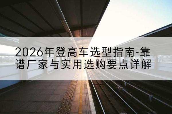 安泽登高车厂家推荐-2026年登高车选型指南-靠谱厂家与实用选购要点详解
