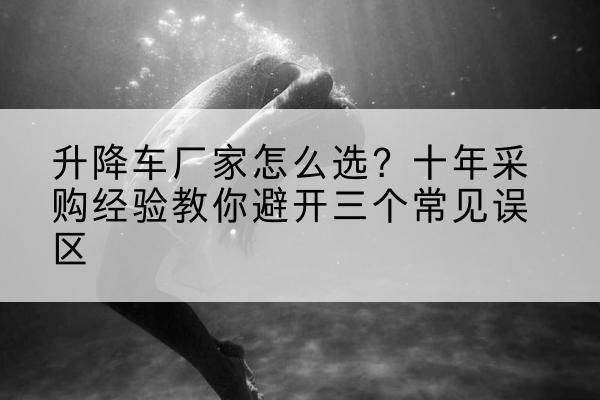 安泽升降车厂家-怎么选?十年采购经验教你避开三个常见误区