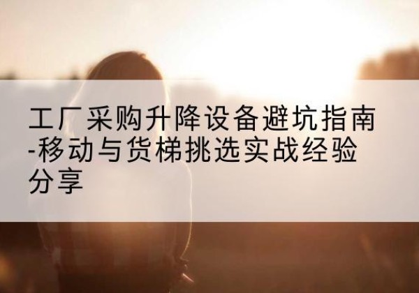 安泽移动式升降机怎么选-工厂采购升降设备避坑指南-移动与货梯挑选实战经验分享