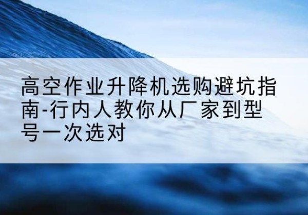 安泽升降平台厂家-高空作业升降机选购避坑指南-行内人教你从厂家到型号一次选对
