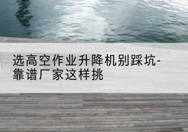 安泽剪叉式升降机厂家-选高空作业升降机别踩坑-靠谱厂家这样挑