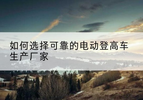 安泽电动登高车厂家-如何选择可靠的电动登高车生产厂家