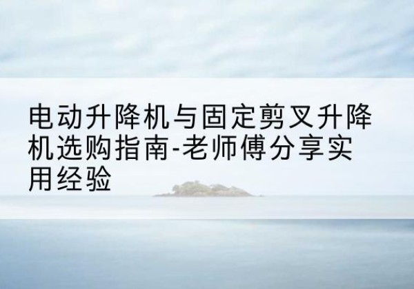 安泽电动升降机怎么选-电动升降机与固定剪叉升降机选购指南-老师傅分享实用经验