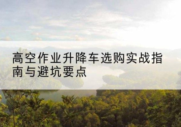 安泽升降车怎么选-高空作业升降车选购实战指南与避坑要点