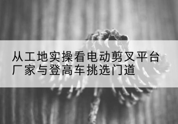 安泽电动剪叉升降平台厂家-从工地实操看电动剪叉平台厂家与登高车挑选门道