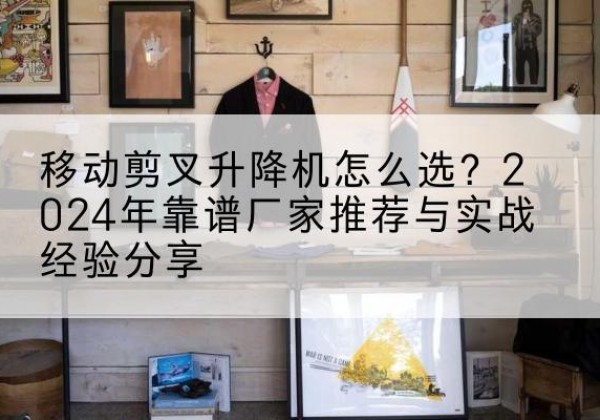 安泽升降平台厂家推荐-移动剪叉升降机怎么选？2024年靠谱厂家推荐与实战经验分享