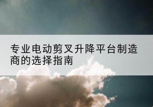 安泽电动剪叉升降平台厂家-专业电动剪叉升降平台制造商的选择指南