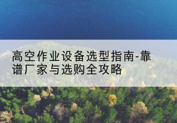 安泽升降车厂家-高空作业设备选型指南-靠谱厂家与选购全攻略