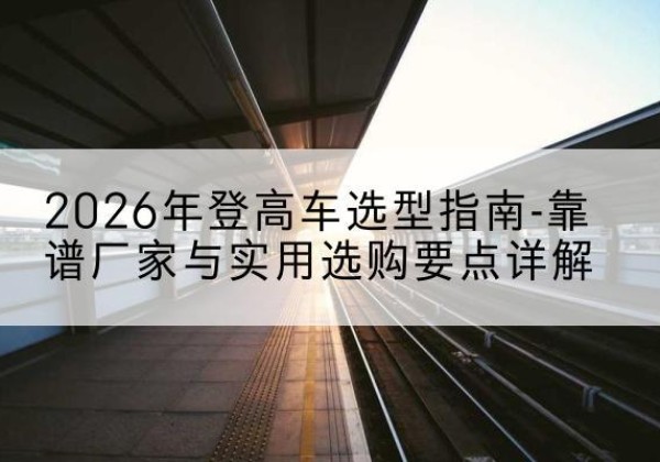 安泽登高车厂家推荐-2026年登高车选型指南-靠谱厂家与实用选购要点详解